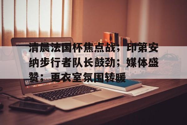 清晨法国杯焦点战；印第安纳步行者队长鼓劲；媒体盛赞；更衣室氛围转暖的简单介绍-爱游戏下载