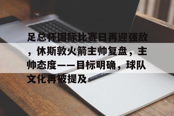 关于足总杯国际比赛日再迎强敌，休斯敦火箭主帅复盘，主帅态度——目标明确，球队文化再被提及的信息